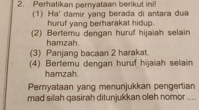 Perhatikan pernyataan berikut ini! 
(1) Ha' damir yang berada di antara dua 
huruf yang berharakat hidup. 
(2) Bertemu dengan huruf hijaiah selain 
hamzah. 
(3) Panjang bacaan 2 harakat. 
(4) Bertemu dengan huruf hijaiah selain 
hamzah. 
Pernyataan yang menunjukkan pengertian 
mad silah qasirah ditunjukkan oleh nomor ....