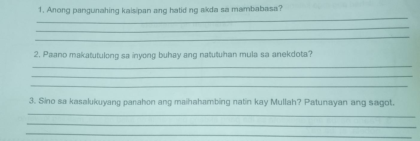 Anong pangunahing kaisipan ang hatid ng akda sa mambabasa? 
_ 
_ 
_ 
2. Paano makatutulong sa inyong buhay ang natutuhan mula sa anekdota? 
_ 
_ 
_ 
3. Sino sa kasalukuyang panahon ang maihahambing natin kay Mullah? Patunayan ang sagot. 
_ 
_ 
_