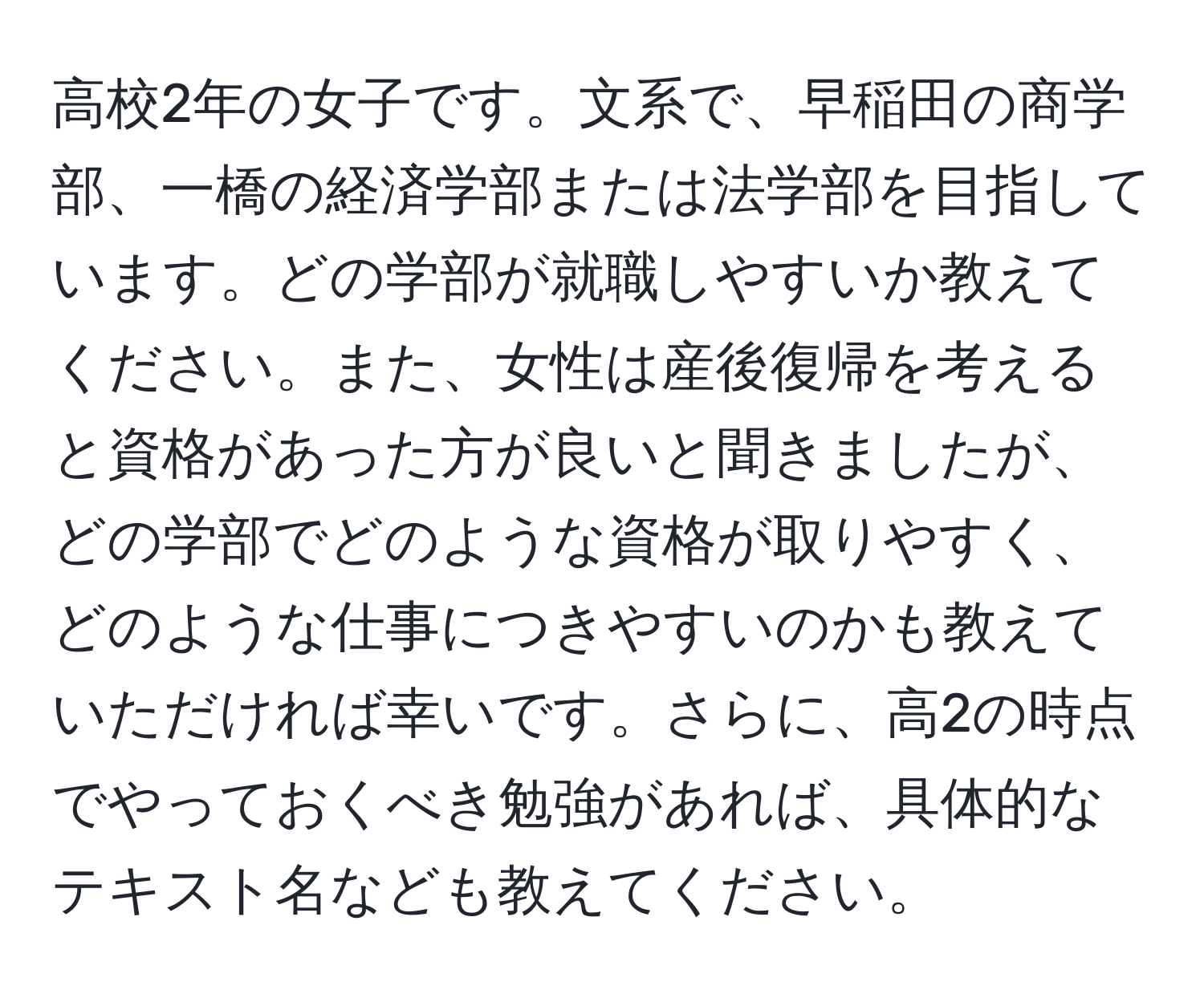 高校2年の女子です。文系で、早稲田の商学部、一橋の経済学部または法学部を目指しています。どの学部が就職しやすいか教えてください。また、女性は産後復帰を考えると資格があった方が良いと聞きましたが、どの学部でどのような資格が取りやすく、どのような仕事につきやすいのかも教えていただければ幸いです。さらに、高2の時点でやっておくべき勉強があれば、具体的なテキスト名なども教えてください。