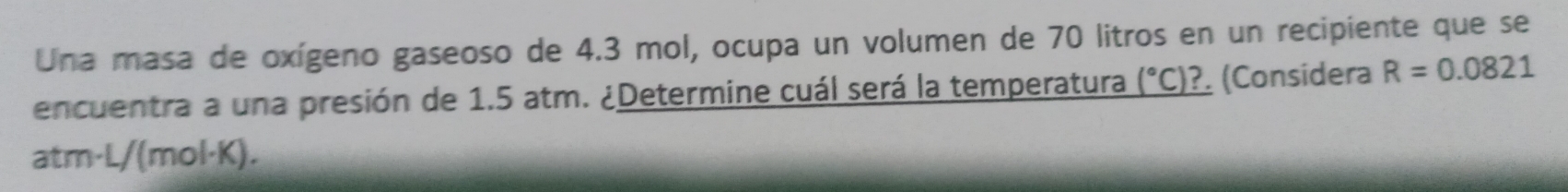 Una masa de oxígeno gaseoso de 4.3 mol, ocupa un volumen de 70 litros en un recipiente que se 
encuentra a una presión de 1.5 atm. ¿Determine cuál será la temperatura (^circ C) ?. (Consídera R=0.0821
atm· L/(mol·K).