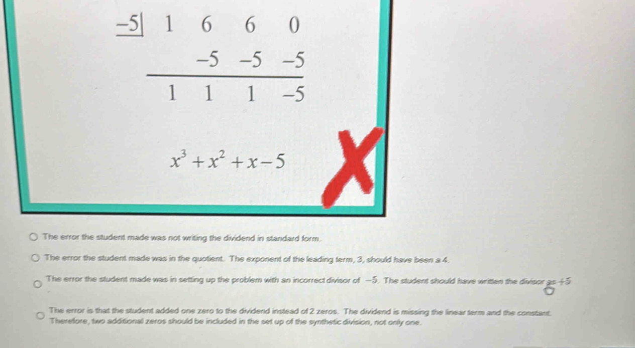 beginarrayr _ -5|1660 _ -5-5-5 hline 111-5endarray
x^3+x^2+x-5
The error the student made was not writing the dividend in standard form.
The error the student made was in the quotient. The exponent of the leading term, 3, should have been a 4.
The error the student made was in setting up the problem with an incorrect divisor of −5. The student should have written the divisor 6^(+5)
The error is that the student added one zero to the dividend instead of 2 zeros. The dividend is missing the linear term and the constant.
Therefore, two additional zeros should be included in the set up of the synthetic division, not only one.