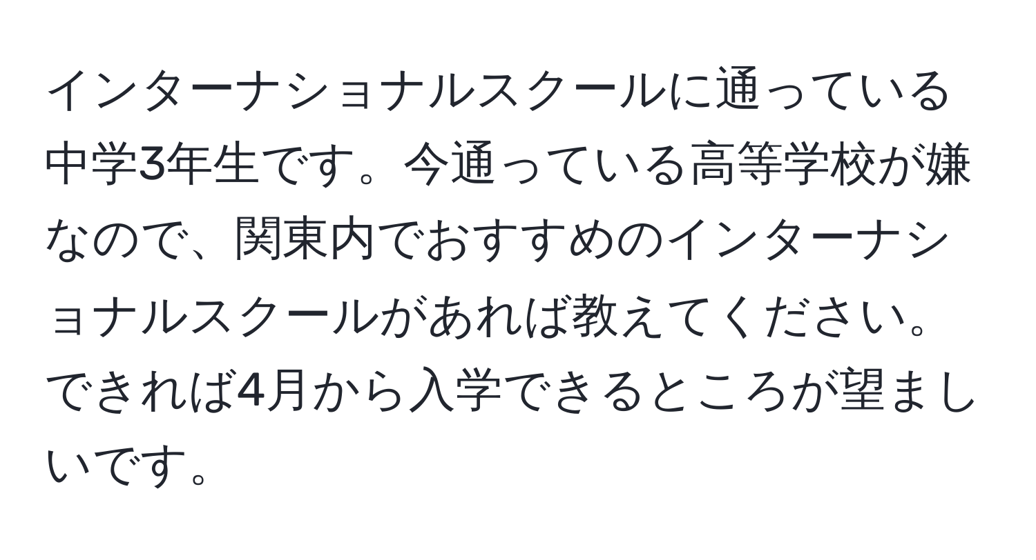 インターナショナルスクールに通っている中学3年生です。今通っている高等学校が嫌なので、関東内でおすすめのインターナショナルスクールがあれば教えてください。できれば4月から入学できるところが望ましいです。