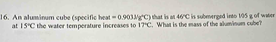 An aluminum cube (specific heat =0.903J/g°C) that is at 46°C is submerged into 105 g of water 
at 15°C the water temperature increases to 17°C. What is the mass of the aluminum cube?