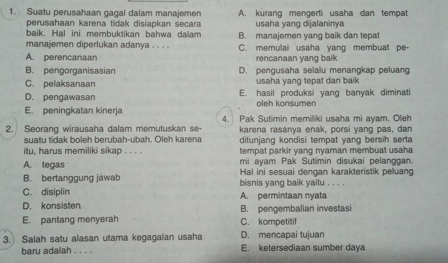 Suatu perusahaan gagal dalam manajemen A. kurang mengerti usaha dan tempat
perusahaan karena tidak disiapkan secara usaha yang dijalaninya
baik. Hal ini membuktikan bahwa dalam B. manajemen yang baik dan tepat
manajemen diperlukan adanya . . . . C. memulai usaha yang membuat pe-
A. perencanaan rencanaan yang baik
B. pengorganisasian D. pengusaha selalu menangkap peluang
C. pelaksanaan usaha yang tepat dan baik
D. pengawasan
E. hasil produksi yang banyak diminati
oleh konsumen
E. peningkatan kinerja
4. Pak Sutimin memiliki usaha mi ayam. Oleh
2. Seorang wirausaha dalam memutuskan se- karena rasanya enak, porsi yang pas, dan
suatu tidak boleh berubah-ubah. Oleh karena ditunjang kondisi tempat yang bersih serta
itu, harus memiliki sikap . . . . tempat parkir yang nyaman membuat usaha
A. tegas mi ayam Pak Sutimin disukai pelanggan.
Hal ini sesuai dengan karakteristik peluan
B. bertanggung jawab
bisnis yang baik yaitu . . . .
C. disiplin
A. permintaan nyata
D. konsisten
B. pengembalian investasi
E. pantang menyerah C. kompetitif
3. Salah satu alasan utama kegagalan usaha
D. mencapai tujuan
baru adalah . . . . E. ketersediaan sumber daya