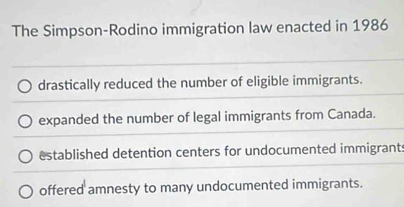 The Simpson-Rodino immigration law enacted in 1986
drastically reduced the number of eligible immigrants.
expanded the number of legal immigrants from Canada.
established detention centers for undocumented immigrants
offered amnesty to many undocumented immigrants.