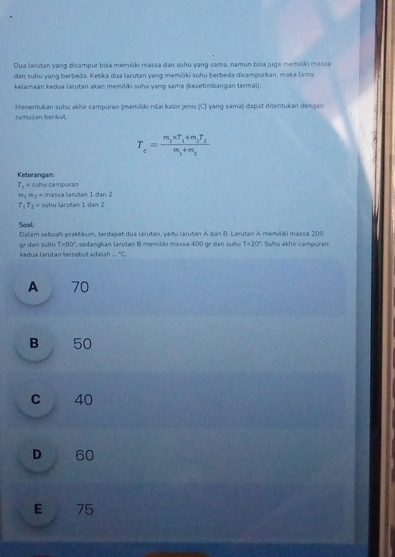 Dua larutan yang dicampur bisa memiliki massa dan suhu yang sama, namun bisa juga memiliki massa
dan suhu yang berbeda. Ketika dua larutan yang memiliki suhu berbeda dicampurkan, maka lama
kelamaan kedua larutan akan memiliki suhu yang sama (kesetimbangan termal).
Menentukan suhu akhir campuran (memilıki nilaï kalor jenis (C) yang sama) dapat ditentukan dengan
rumusan berkut.
T_c=frac m_1* T_1+m_2T_2m_1+m_2
Keterangan:
T_c= suhu campuran
m_1m_2= massa larutan 1 dan 2
T_1T_2= suhu larutan 1 dan 2
Soal:
Dalam sebuah praktikum, terdapat dua larutan, yaitu larutan A dan B. Larutan A memiliki massa 200
9^1 dan suhu T=80° sedangkan larutan B memilikı massa 400 or dan suhu T=20°. Suhu akhır campuran
kedua larutan tersebut adalah _(·s)°C_n
A 70
B 50
c 40
D 60
E 75