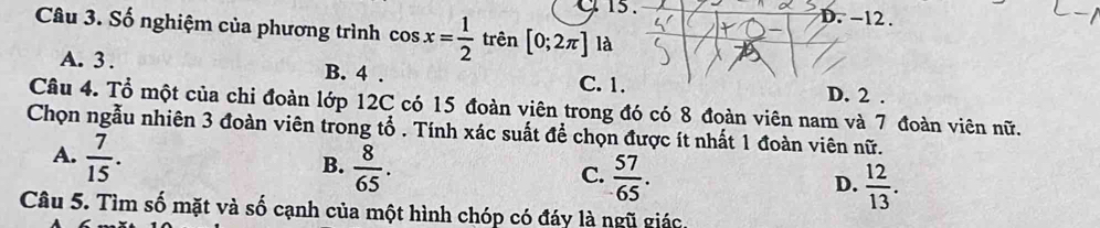 15 . D. -12.
Câu 3. Số nghiệm của phương trình cos x= 1/2  trên [0;2π ] là
A. 3. B. 4. C. 1. D. 2.
Câu 4. Tổ một của chi đoàn lớp 12C có 15 đoàn viên trong đó có 8 đoàn viên nam và 7 đoàn viên nữ.
Chọn ngẫu nhiên 3 đoàn viên trong tổ . Tính xác suất để chọn được ít nhất 1 đoàn viên nữ.
A.  7/15 .
B.  8/65 .
C.  57/65 .
D.  12/13 . 
Câu 5. Tìm số mặt và số cạnh của một hình chóp có đáy là ngũ giác.