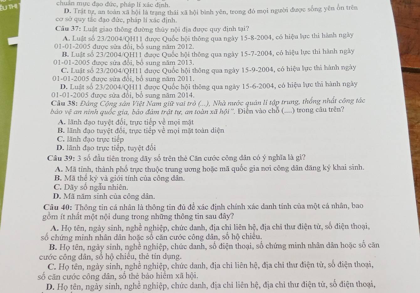 THị
chuân mực đạo đức, pháp lí xác định.
D. Trật tự, an toàn xã hội là trạng thái xã hội bình yên, trong đó mọi người được sống yên ổn trên
cơ sở quy tắc đạo đức, pháp lí xác định.
Câu 37: Luật giao thông đường thủy nội địa được quy định tại?
A. Luật số 23/2004/QH11 được Quốc hội thông qua ngày 15-8-2004, có hiệu lực thi hành ngày
01-01-2005 được sửa đổi, bồ sung năm 2012.
B. Luật số 23/2004/QH11 được Quốc hội thông qua ngày 15-7-2004, có hiệu lực thi hành ngày
01-01-2005 được sửa đổi, bồ sung năm 2013.
C. Luật số 23/2004/QH11 được Quốc hội thông qua ngày 15-9-2004, có hiệu lực thi hành ngày
01-01-2005 được sửa đồi, bổ sung năm 2011.
D. Luật số 23/2004/QH11 được Quốc hội thông qua ngày 15-6-2004, có hiệu lực thi hành ngày
01-01-2005 được sửa đổi, bổ sung năm 2014.
Câu 38: Đảng Cộng sản Việt Nam giữ vai trò (...), Nhà nước quản lí tập trung, thống nhất công tác
bảo vệ an ninh quốc gia, bảo đảm trật tự, an toàn xã hội ''. Điển vào chỗ (....) trong câu trên?
A. lãnh đạo tuyệt đối, trực tiếp về mọi mặt
B. lãnh đạo tuyệt đối, trực tiếp về mọi mặt toàn diện
C. lãnh đạo trực tiếp
D. lãnh đạo trực tiếp, tuyệt đối
Câu 39: 3 số đầu tiên trong dãy số trên thẻ Căn cước công dân có ý nghĩa là gì?
A. Mã tỉnh, thành phố trực thuộc trung ương hoặc mã quốc gia nơi công dân đăng ký khai sinh.
B. Mã thể kỷ và giới tính của công dân.
C. Dãy số ngẫu nhiên.
D. Mã năm sinh của công dân.
Câu 40: Thông tin cá nhân là thông tin đủ để xác định chính xác danh tính của một cá nhân, bao
gồm ít nhất một nội dung trong những thông tin sau đây?
A. Họ tên, ngày sinh, nghề nghiệp, chức danh, địa chỉ liên hệ, địa chỉ thư điện tử, số điện thoại,
số chứng minh nhân dân hoặc số căn cước công dân, số hộ chiếu.
B. Họ tên, ngày sinh, nghề nghiệp, chức danh, số điện thoại, số chứng minh nhân dân hoặc số căn
cước công dân, số hộ chiếu, thẻ tín dụng.
C. Họ tên, ngày sinh, nghề nghiệp, chức danh, địa chỉ liên hệ, địa chi thư điện tử, số điện thoại,
số căn cước công dân, số thẻ bảo hiểm xã hội.
D. Họ tên, ngày sinh, nghề nghiệp, chức danh, địa chỉ liên hệ, địa chỉ thư điện tử, số điện thoại,