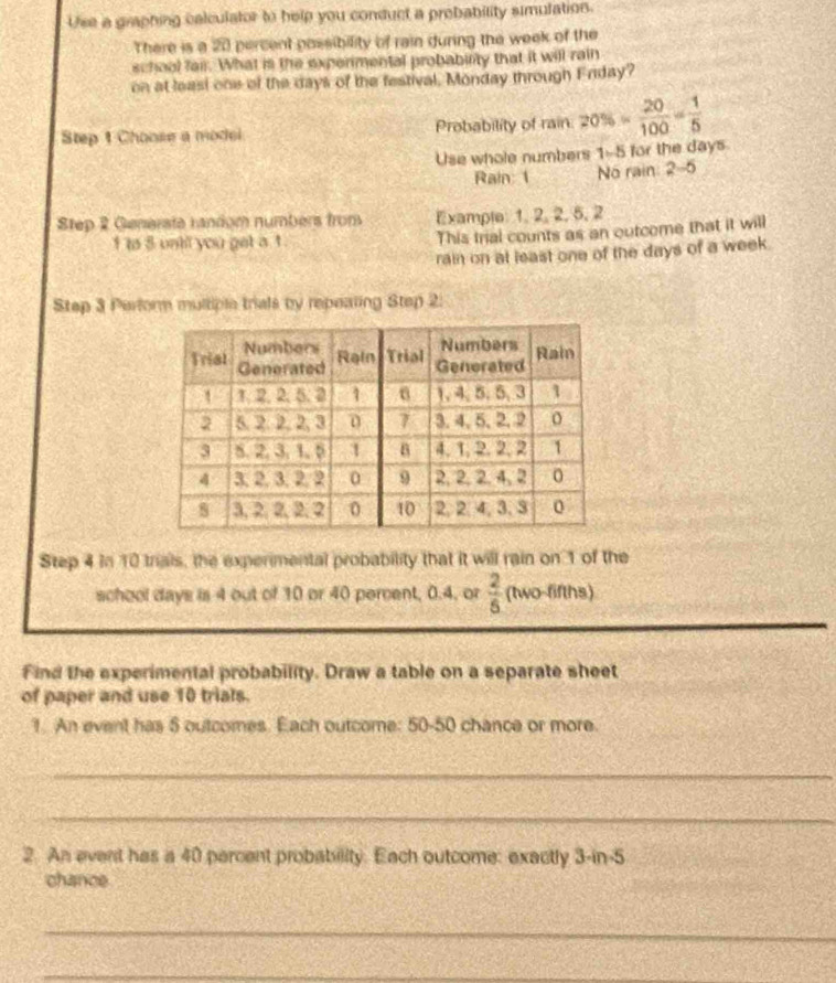 Use a graphing calculator to help you conduct a prebability simulation. 
There is a 20 percent possibility of rain during the week of the 
school fair. What is the experimental probabirity that it will rain 
on at leasi one of the days of the festival. Monday through Erday? 
Step 1 Choose a model Probability of rain. 20% = 20/100 = 1/5 
Use whole numbers 1-5 for the days
Rain: 1 No rain: 2-5
Step 2 Generate random numbers from Example: 1, 2, 2, 5, 2
1 to 5 unt you get a t . This trial counts as an outcome that it will 
rain on at least one of the days of a week. 
Step 3 Perform multiple trials by repeating Step 2 : 
Step 4 In 10 trials, the experimental probability that it will rain on 1 of the 
school days is 4 out of 10 or 40 percent, 0.4, or  2/5  (two-fifths) 
Find the experimental probability. Draw a table on a separate sheet 
of paper and use 10 trials. 
1. An event has 5 outcomes. Each outcome: 50-50 chance or more. 
_ 
_ 
2. An event has a 40 percent probability. Each outcome: exactly 3-in-5
chance 
_ 
_