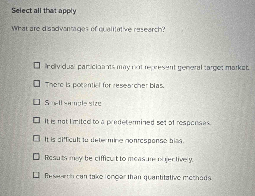 Select all that apply
What are disadvantages of qualitative research?
Individual participants may not represent general target market.
There is potential for researcher bias.
Small sample size
It is not limited to a predetermined set of responses.
It is difficult to determine nonresponse bias.
Results may be difficult to measure objectively.
Research can take longer than quantitative methods.