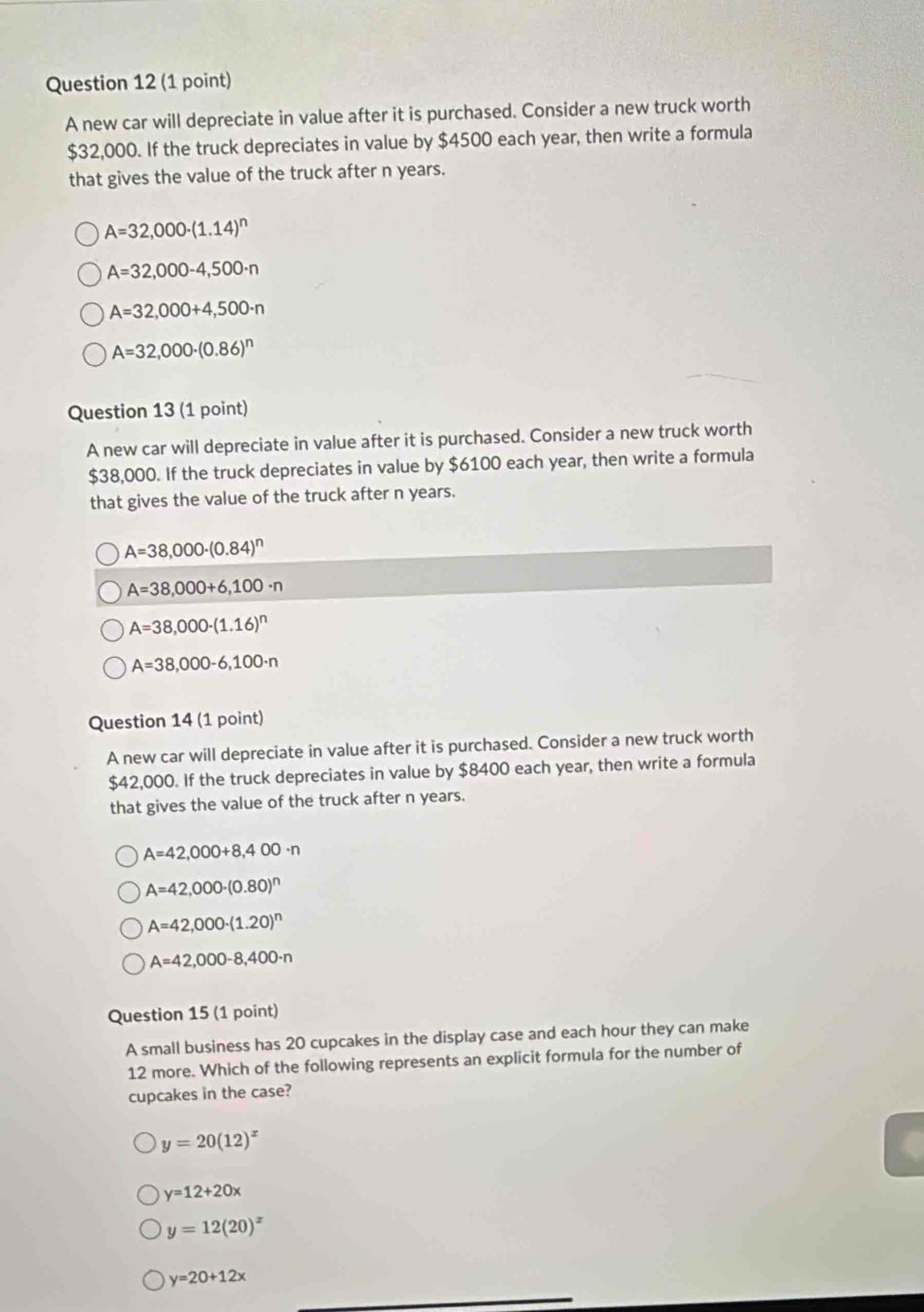 A new car will depreciate in value after it is purchased. Consider a new truck worth
$32,000. If the truck depreciates in value by $4500 each year, then write a formula
that gives the value of the truck after n years.
A=32,000· (1.14)^n
A=32,000-4,500· n
A=32,000+4,500· n
A=32,000· (0.86)^n
Question 13 (1 point)
A new car will depreciate in value after it is purchased. Consider a new truck worth
$38,000. If the truck depreciates in value by $6100 each year, then write a formula
that gives the value of the truck after n years.
A=38,000· (0.84)^n
A=38,000+6,100· n
A=38,000· (1.16)^n
A=38,000-6,100· n
Question 14 (1 point)
A new car will depreciate in value after it is purchased. Consider a new truck worth
$42,000. If the truck depreciates in value by $8400 each year, then write a formula
that gives the value of the truck after n years.
A=42,000+8,400· n
A=42,000· (0.80)^n
A=42,000· (1.20)^n
A=42,000-8,400· n
Question 15 (1 point)
A small business has 20 cupcakes in the display case and each hour they can make
12 more. Which of the following represents an explicit formula for the number of
cupcakes in the case?
y=20(12)^x
y=12+20x
y=12(20)^x
y=20+12x