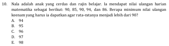 Nala adalah anak yang cerdas dan rajin belajar. Ia mendapat nilai ulangan harian
matematika sebagai berikut: 90, 85, 90, 94, dan 86. Berapa minimum nilai ulangan
keenam yang harus ia dapatkan agar rata-ratanya menjadi lebih dari 90?
A. 94
B. 95
C. 96
D. 97
E. 98