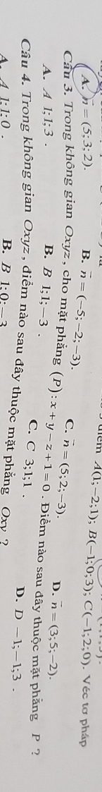 A(1;-2;1); B(-1;0;3); C(-1;2;0). Véc tơ pháp
A. n=(5;3;2). B. vector n=(-5;-2;-3). C.
Cầu 3. Trong không gian Oxyz , cho mặt phẳng (P):x+y-z+1=0 vector n=(5;2;-3). D. vector n=(3;5;-2). 
. Điểm nào sau đây thuộc mặt phẳng P ?
A. A 1:1:3. B. B 1; 1; -3. C. C 3; 1; 1.
D. D-1; -1; 3. 
Câu 4. Trong không gian Oxyz , điểm nào sau đây thuộc mặt phẳng Oxv 2
A. A1:1:0. B. B 1:0:_ 3