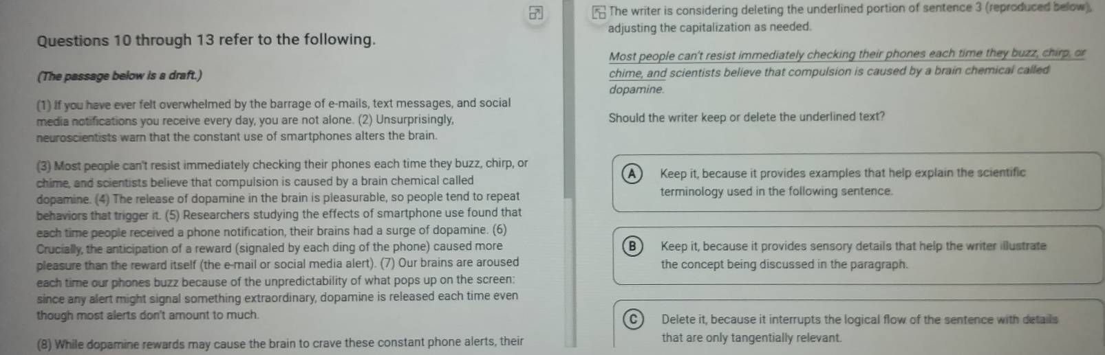 The writer is considering deleting the underlined portion of sentence 3 (reproduced below).
adjusting the capitalization as needed.
Questions 10 through 13 refer to the following.
Most people can't resist immediately checking their phones each time they buzz, chirp, or
(The passage below is a draft.) chime, and scientists believe that compulsion is caused by a brain chemical called
dopamine.
(1) if you have ever felt overwhelmed by the barrage of e-mails, text messages, and social
media notifications you receive every day, you are not alone. (2) Unsurprisingly, Should the writer keep or delete the underlined text?
neuroscientists warn that the constant use of smartphones alters the brain.
(3) Most people can't resist immediately checking their phones each time they buzz, chirp, or
A ) Keep it, because it provides examples that help explain the scientific
chime, and scientists believe that compulsion is caused by a brain chemical called
dopamine. (4) The release of dopamine in the brain is pleasurable, so people tend to repeat
terminology used in the following sentence.
behaviors that trigger it. (5) Researchers studying the effects of smartphone use found that
each time people received a phone notification, their brains had a surge of dopamine. (6)
Crucially, the anticipation of a reward (signaled by each ding of the phone) caused more B Keep it, because it provides sensory details that help the writer illustrate
pleasure than the reward itself (the e-mail or social media alert). (7) Our brains are aroused the concept being discussed in the paragraph.
each time our phones buzz because of the unpredictability of what pops up on the screen:
since any alert might signal something extraordinary, dopamine is released each time even
though most alerts don't amount to much. Delete it, because it interrupts the logical flow of the sentence with details
C )
(8) While dopamine rewards may cause the brain to crave these constant phone alerts, their that are only tangentially relevant.