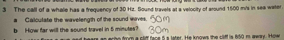 Tock. now long wr it t 
3 The call of a whale has a frequency of 30 Hz. Sound travels at a velocity of around 1500 m/s in sea water. 
a Calculate the wavelength of the sound waves. 
b How far will the sound travel in 5 minutes? 
ears an echo from a cliff face 5 s later. He knows the cliff is 850 m away. How