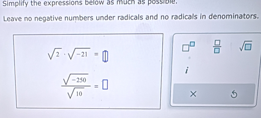 Simplify the expressions below as much as possible. 
Leave no negative numbers under radicals and no radicals in denominators.
sqrt(2)· sqrt(-21)=□
□^(□)  □ /□   sqrt(□ )
i
 (sqrt(-250))/sqrt(10) =□
×