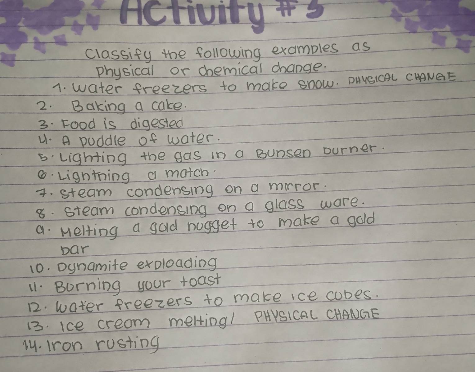 Hctivity s 
classify the following examples as 
physical or chemical change. 
1. water freezers to make snow. DUNSICAL CHNGE 
2. Baking a cake. 
3. Food is digested 
41. A poddle of water. 
5 lighting the gas in a Bunsen ourner. 
6. Lightning a match. 
4. steam condensing on a mrror. 
8. steam condensing on a glass ware. 
a Melling a gold nugget to make a gold 
bar 
10. Dynamite excloading 
11 Burning your toast 
12. water freezers to make ice cubes. 
13. Ice cream melting! PHYSICAL CHANGE 
1. Iron rusting