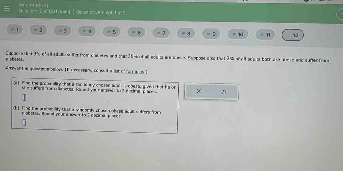 (Ch 4) 
Question 12 of 12 (1 point) Question Attempt 1 of 
= 1 = 2 3 4 = 5 = 6 = 7 = 8 9 - 10 = 11 12
Suppose that 3% of all adults suffer from diabetes and that 30% of all adults are obese. Suppose also that 2% of all adults both are obese and suffer from 
diabetes. 
Answer the questions below. (If necessary, consult a list of formulas.) 
(a) Find the probability that a randomly chosen adult is obese, given that he or 
she suffers from diabetes. Round your answer to 2 decimal places. 
× 5 
(b) Find the probability that a randomly chosen obese adult suffers from 
diabetes. Round your answer to 2 decimal places.