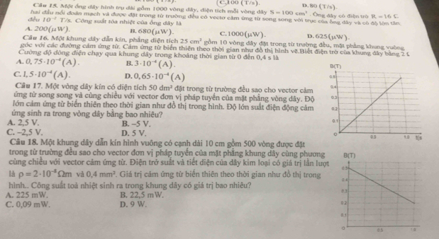 C.100 (T/s). D. 80 (T/s)
Cầu 15. Một ổng đây hình trụ đài gồm 1000 vòng dây, diện tích mỗi vòng đây S=100cm^3. Ông dây có điện trò R=16C
hai đầu nổi đoàn mạch và được đặt trong từ trường đều có vecto cảm ứng từ song song với trục của ông dây và có độ lớn tần
đều 10^(-2) T/s. Công suất tòa nhiệt của ống dây là
A. 200(μW). B. 680(μW). C.10 x (mu W D. 625(mu W)
Câu 16. Một khung dây dẫn kin, phẳng diện tích 25cm^2 gồm 10 vòng dây đặt trong từ trường đều, mặt phẳng khung vuông
góc với các đường cảm ứng từ. Cảm ứng từ biển thiên theo thời gian như đồ thị hình vẽ.Biết điện trở của khung đây bằng 2 £
Cường độ đòng điện chạy qua khung dây trong khoảng thời gian từ 0 đến 0,4 s là
A. 0,75· 10^(-4)(A). B. 3· 10^(-4)(A).
C. 1,5· 10^(-4)(A). D. 0,65· 10^(-4)(A)
Cầu 17. Một vòng dây kín có diện tích 50dm^2 đặt trong từ trường đều sao cho vector cảm
ứng từ song song và cùng chiều với vector đơn vị pháp tuyến của mặt phẳng vòng dây. Độ 
lớn cảm ứng từ biển thiên theo thời gian như đồ thị trong hình. Độ lớn suất điện động cảm
ứng sinh ra trong vòng dây bằng bao nhiêu? 
A. 2,5 V. B. −5 V.
C. -2,5 V. D. 5 V. 
Câu 18. Một khung dây dẫn kín hình vuông có cạnh dài 10 cm gồm 500 vòng được đặt
trong từ trường đều sao cho vector đơn vị pháp tuyến của mặt phẳng khung dây cùng phương
cùng chiều với vector cảm ứng từ. Điện trở suất và tiết diện của dây kim loại có giá trị lần lượt
là rho =2· 10^(-8)Omega m và 0,4mm^2 7. Giá trị cảm ứng từ biến thiên theo thời gian như đồ thị trong 
hình.. Công suất toả nhiệt sinh ra trong khung dây có giá trị bao nhiêu?
A. 225 mW. B. 22.5 mW.
C. 0,09 mW. D. 9 W.