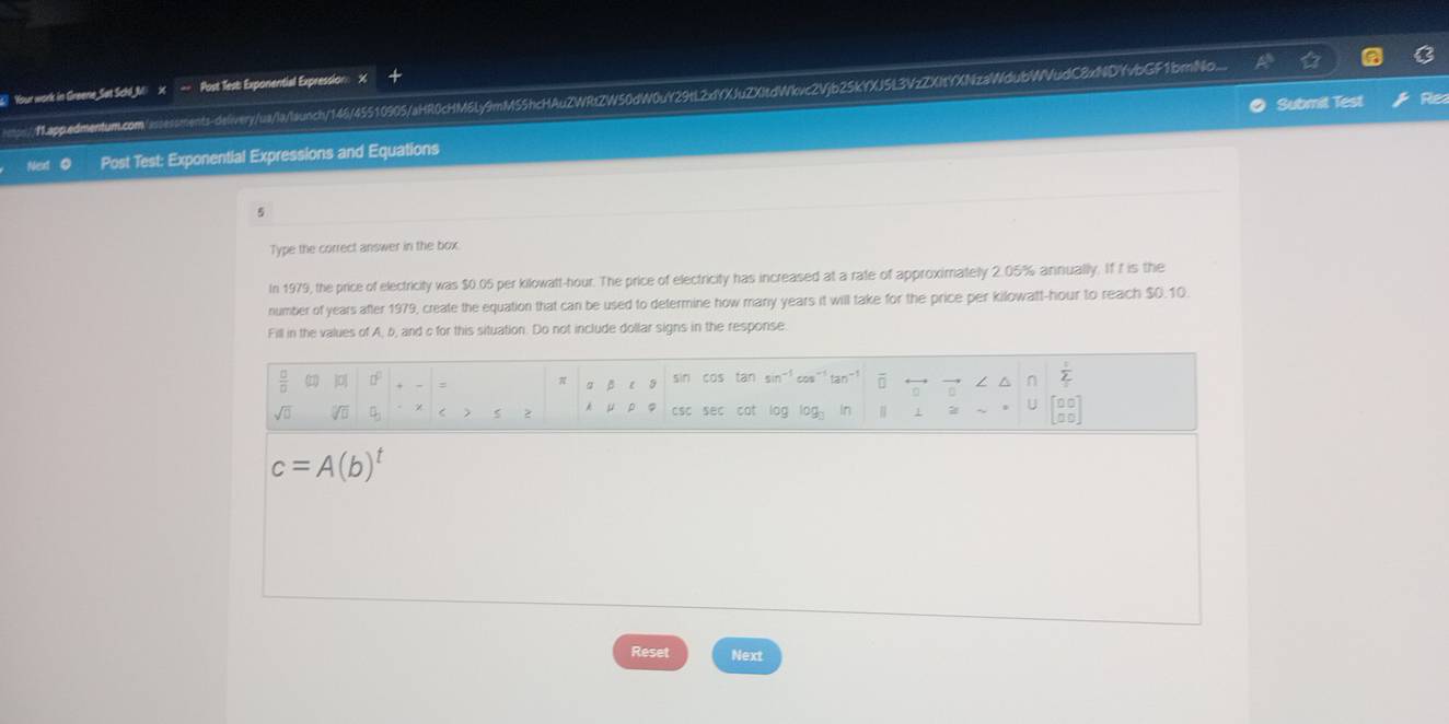 Your work in Greene Set Schl_Mi X Post Test: Exponential Expression: X 
https:/"appedmentum.com/issessments-delivery/ua/la/launch/146/45510905/aHR0cHM6Ly9mM55hcHAuZWRtZW50dW0uY29tL2xYXJuZXItdWvc2Vjb25kYXJ5L3VzZXItYXNzaWdubWVudC8xNDYvbGF1brnNo... 
Post Test: Exponential Expressions and Equations Submit Test Rea 
5 
Type the correct answer in the box 
In 1979, the price of electricity was $0.05 per kilowatt-hour. The price of electricity has increased at a rate of approximately 2.05% annually. If f is the 
number of years after 1979, create the equation that can be used to determine how many years it will take for the price per kilowatt-hour to reach $0.10. 
Fill in the values of A, b, and c for this situation. Do not include dollar signs in the response. 
 □ /□   () ] : a p e s sin cos tan sin^(-1)cos^- overline □  / n  1/2 
π
sqrt(□ ) sqrt[4](□ ) < , 2 μ  csc sec cat log l 3g in 1 beginbmatrix □ □  □ □ endbmatrix
c=A(b)^t
Reset Next