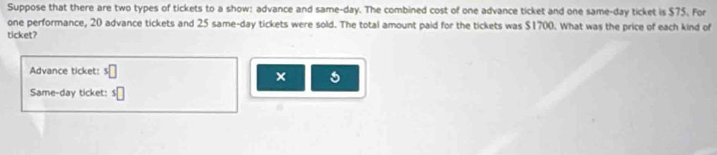 Suppose that there are two types of tickets to a show: advance and same-day. The combined cost of one advance ticket and one same-day ticket is $75. For 
one performance, 20 advance tickets and 25 same-day tickets were sold. The total amount paid for the tickets was $1700. What was the price of each kind of 
ticket? 
Advance ticket: s□
× 
Same-day ticket: s□