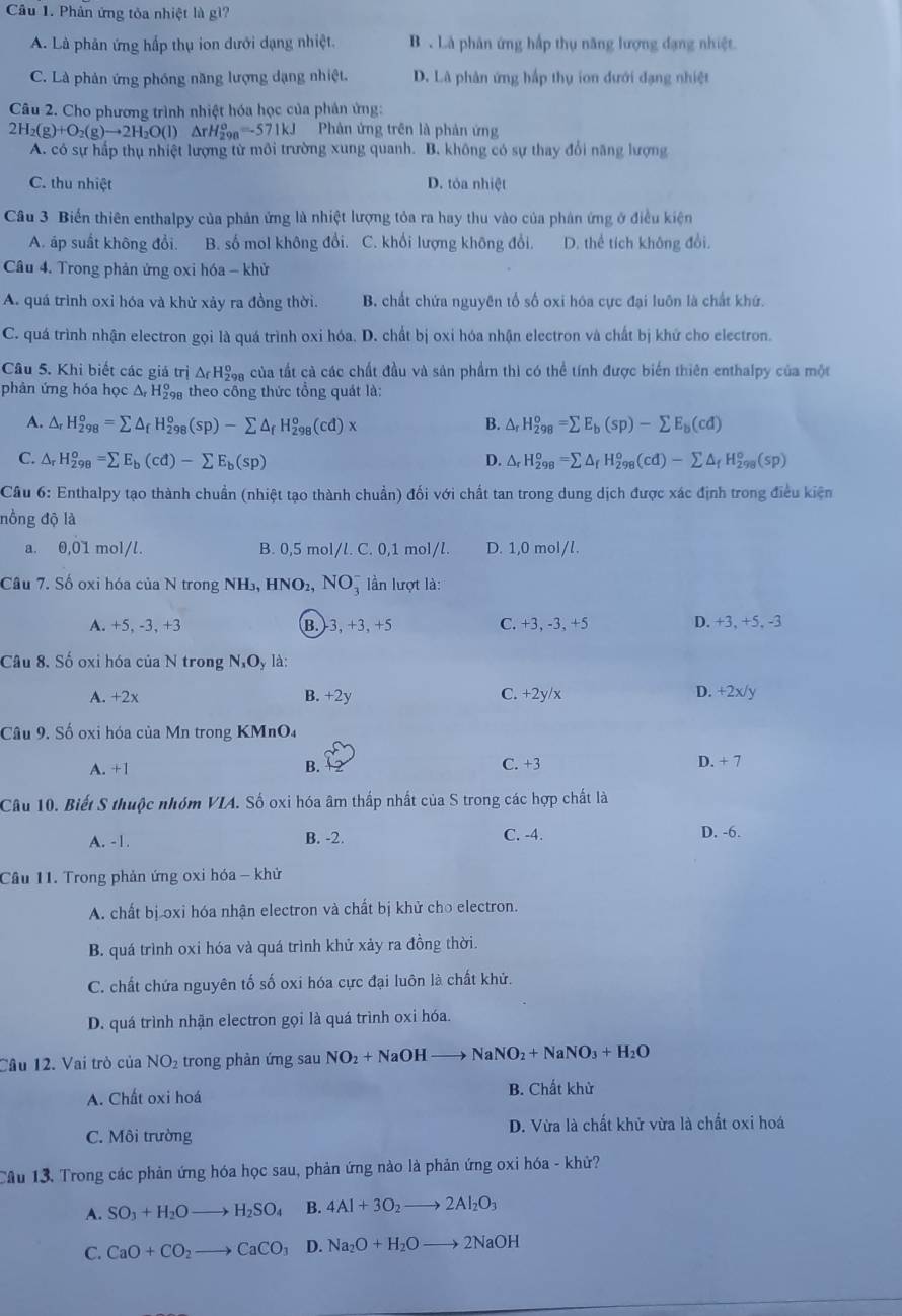 Phân ứng tòa nhiệt là gì?
A. Là phân ứng hấp thụ ion dưới dạng nhiệt. B  Là phân ứng hấp thụ năng lượng đạng nhiệt.
C. Là phản ứng phóng năng lượng dạng nhiệt. D. Là phân ứng hấp thụ ion đưới đạng nhiệt
Câu 2. Cho phương trình nhiệt hóa học của phản ứng:
2H_2(g)+O_2(g)to 2H_2O(l)△ rH_2^(o=-571kJ Phản ứng trên là phản ứng
A. có sự hấp thụ nhiệt lượng từ môi trường xung quanh. B. không có sự thay đổi năng lượng
C. thu nhiệt D. tỏa nhiệt
Câu 3 Biển thiên enthalpy của phản ứng là nhiệt lượng tỏa ra hay thu vào của phân ứng ở điều kiện
A. áp suất không đổi. B. số mol không đổi. C. khổi lượng không đổi. D. thể tích không đổi.
Câu 4. Trong phản ứng oxi hóa - khử
A. quá trình oxỉ hóa và khử xảy ra đồng thời. B. chất chứa nguyên tổ số oxi hóa cực đại luôn là chất khứ.
C. quá trình nhận electron gọi là quá trình oxi hóa. D. chất bị oxi hóa nhận electron và chất bị khứ cho electron.
Câu 5. Khi biết các giá trị △ _f)H_2^(o Sa của tất cả các chất đầu và sản phẩm thì có thể tính được biển thiên enthalpy của một
phân ứng hóa học Δ H theo công thức tổng quát là:
A. △ _r)H_(298)^o=sumlimits △ _fH_(298)^o(sp)-sumlimits △ _fH_(298)^o(cd)x B. △ _rH_(298)^o=sumlimits E_b(sp)-sumlimits E_b(cd)
C. △ _rH_(298)^o=sumlimits E_b(cd)-sumlimits E_b(sp) △ _rH_(298)^o=sumlimits △ _fH_(298)^o(cd)-sumlimits △ _fH_(298)^o(sp)
D.
Câu 6: Enthalpy tạo thành chuẩn (nhiệt tạo thành chuẩn) đối với chất tan trong dung dịch được xác định trong điều kiện
nồng độ là
a. 0,01 mol/l. B. 0,5 mol/l. C. 0,1 mol/l. D. 1,0 mol/l.
Câu 7. Số oxi hóa của N trong NH₃, HNO₂, NO= lần lượt là:
A. +5, -3, +3 B.3, +3, +5 C. +3, -3, +5 D. +3, +5, -3
Câu 8, Số oxi hóa của N trong N_xO_y là:
A. +2x B. +2y C. +2y/x D. +2x/y
Câu 9. Số oxi hóa của Mn trong KMnO₄
A. +1 B. C. +3 D. + 7
Câu 10. Biết S thuộc nhóm VIA. Số oxi hóa âm thấp nhất của S trong các hợp chất là
A. -1. B. -2. C. -4. D. -6.
Cầu 11. Trong phản ứng oxi hóa - khử
A. chất bị oxi hóa nhận electron và chất bị khử cho electron.
B. quá trình oxi hóa và quá trình khử xảy ra đồng thời.
C. chất chứa nguyên tố số oxi hóa cực đại luôn là chất khử.
D. quá trình nhận electron gọi là quá trình oxi hóa.
Cầu 12. Vai trò của NO₂ trong phản ứng sau NO_2+NaOHto NaNO_2+NaNO_3+H_2O
A. Chất oxi hoá B. Chất khử
D. Vừa là chất khử vừa là chất oxi hoá
C. Môi trường
Cầu 13, Trong các phản ứng hóa học sau, phản ứng nào là phản ứng oxi hóa - khử?
A. SO_3+H_2Oto H_2SO_4 B. 4Al+3O_2to 2Al_2O_3
C. CaO+CO_2to CaCO_3 D. Na_2O+H_2Oto 2NaOH