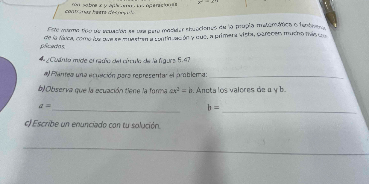 ron sobre x y aplicamos las operaciones x^2=25
contrarias hasta despejarla. 
Este mismo tipo de ecuación se usa para modelar situaciones de la propia matemática o fenómenos 
de la física, como los que se muestran a continuación y que, a primera vista, parecen mucho más com 
plicados. 
** ¿Cuánto mide el radio del círculo de la figura 5.4? 
a) Plantea una ecuación para representar el problema:_ 
b)Observa que la ecuación tiene la forma ax^2=b. Anota los valores de a y b. 
_
a=
b=
_ 
c) Escribe un enunciado con tu solución. 
_