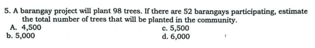 A barangay project will plant 98 trees. If there are 52 barangays participating, estimate
the total number of trees that will be planted in the community.
A. 4,500 c. 5,500
b. 5,000 d. 6,000