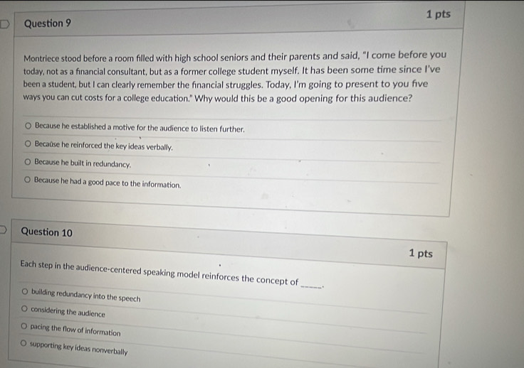 Montriece stood before a room filled with high school seniors and their parents and said, "I come before you
today, not as a financial consultant, but as a former college student myself. It has been some time since I’ve
been a student, but I can clearly remember the financial struggles. Today, I'm going to present to you five
ways you can cut costs for a college education." Why would this be a good opening for this audience?
Because he established a motive for the audience to listen further.
Becaûse he reinforced the key ideas verbally.
Because he built in redundancy.
Because he had a good pace to the information.
Question 10
1 pts
Each step in the audience-centered speaking model reinforces the concept of_ .
building redundancy into the speech
considering the audience
pacing the flow of information
supporting key ideas nonverbally