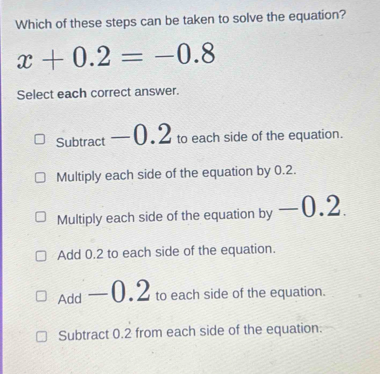 Which of these steps can be taken to solve the equation?
x+0.2=-0.8
Select each correct answer.
Subtract —0.2 to each side of the equation.
Multiply each side of the equation by 0.2.
Multiply each side of the equation by . -0. 2
Add 0.2 to each side of the equation.
Add -0.2 L to each side of the equation.
Subtract 0.2 from each side of the equation.