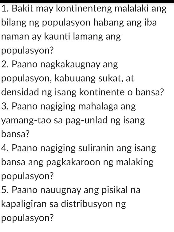 Bakit may kontinenteng malalaki ang 
bilang ng populasyon habang ang iba 
naman ay kaunti lamang ang 
populasyon? 
2. Paano nagkakaugnay ang 
populasyon, kabuuang sukat, at 
densidad ng isang kontinente o bansa? 
3. Paano nagiging mahalaga ang 
yamang-tao sa pag-unlad ng isang 
bansa? 
4. Paano nagiging suliranin ang isang 
bansa ang pagkakaroon ng malaking 
populasyon? 
5. Paano nauugnay ang pisikal na 
kapaligiran sa distribusyon ng 
populasyon?