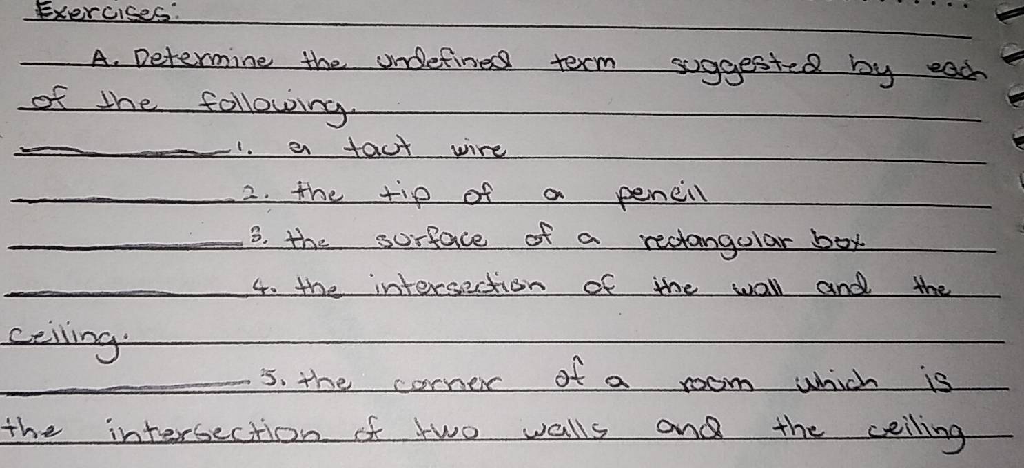 Determine the undetine term suggested by each 
of the following. 
_1. a fact wire 
_2. the tip of a pencill 
_3. the sorface of a rectangolar box 
_4. the intersection of the wall and the 
ceiling 
_5s. the corner of a room which is 
the intersection of two walls and the ceiling