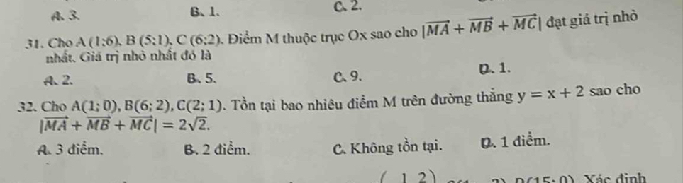 A、 3. B、 1. C、 2.
31. Cho A(1:6), B(5:1), C(6:2) Điểm M thuộc trục Ox sao cho |vector MA+vector MB+vector MC| đạt giá trị nhỏ
nhất. Giá trị nhỏ nhất đó là
A. 2. B、 5. C、 9. D. 1.
32. Cho A(1;0), B(6;2), C(2;1). Tổn tại bao nhiêu điểm M trên đường thắng y=x+2 sao cho
|vector MA+vector MB+vector MC|=2sqrt(2). 
A. 3 diểm. B. 2 điểm. C. Không tồn tại. 0. 1 điểm.
(12) Xác định
15.0)