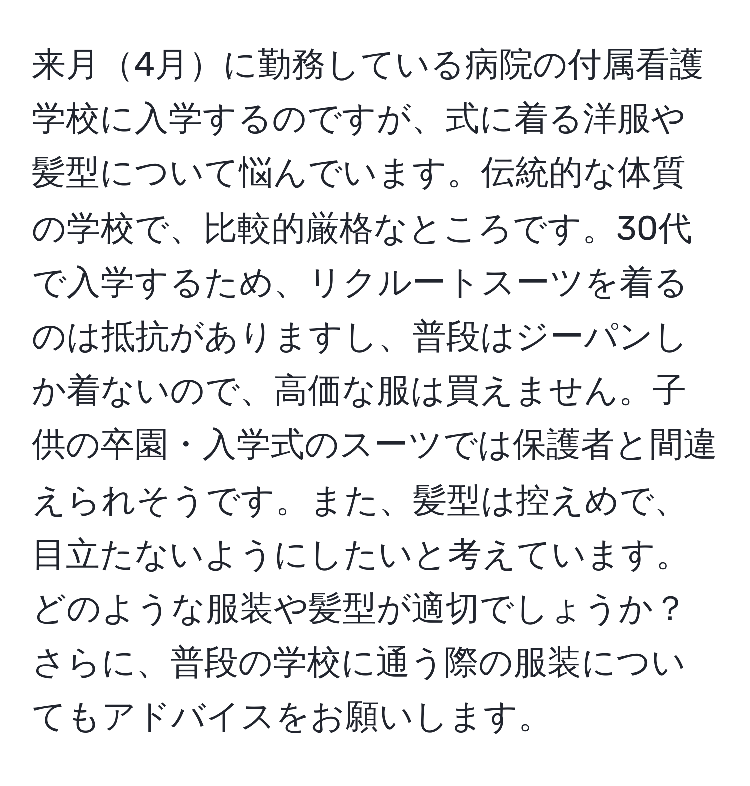 来月4月に勤務している病院の付属看護学校に入学するのですが、式に着る洋服や髪型について悩んでいます。伝統的な体質の学校で、比較的厳格なところです。30代で入学するため、リクルートスーツを着るのは抵抗がありますし、普段はジーパンしか着ないので、高価な服は買えません。子供の卒園・入学式のスーツでは保護者と間違えられそうです。また、髪型は控えめで、目立たないようにしたいと考えています。どのような服装や髪型が適切でしょうか？さらに、普段の学校に通う際の服装についてもアドバイスをお願いします。