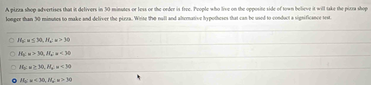 A pizza shop advertises that it delivers in 30 minutes or less or the order is free. People who live on the opposite side of town believe it will take the pizza shop
longer than 30 minutes to make and deliver the pizza. Write the null and alternative hypotheses that can be used to conduct a significance test.
H_0:u≤ 30, H_a:u>30
H_0:u>30, H_a:u<30</tex>
H_0:u≥ 30, H_a:u<30</tex>
H_0:u<30</tex>, H_a:u>30