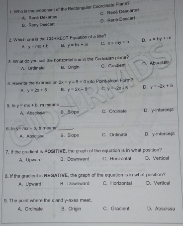 Who is the proponent of the Rectangular Coordinate Plane?
C. Renè Descartes
A. Renè Dekartes
B. Reny Descart D. Renè Descart
2. Which one is the CORRECT Equation of a line? x=by+m
A. y=mx+b B. y=bx+m C. x=my+b D.
3. What do you call the horizontal line in the Cartesian plane?
A. Ordinate B. Origin C. Gradient D.Abscissa
4. Rewrite the expression 2x+y-5=0 into Point-slope Form?
A. y=2x+5 B. y=2x-5 C. y=-2x-5 D. y=-2x+5
5. In y=mx+b , m means_ .
A. Abscissa B. Slope C. Ordinate D. y-intercept
6. In y=mx+b , b means_ .
A. Abscissa B. Slope C. Ordinate D. y-intercept
7. If the gradient is POSITIVE, the graph of the equation is in what position?
A.Upward B. Downward C. Horizontal D. Vertical
8. If the gradient is NEGATIVE, the graph of the equation is in what position?
A. Upward B. Downward C.Horizontal D. Vertical
9, The point where the x and y -axes meet.
A. Ordinate B. Origin C. Gradient D. Abscissa