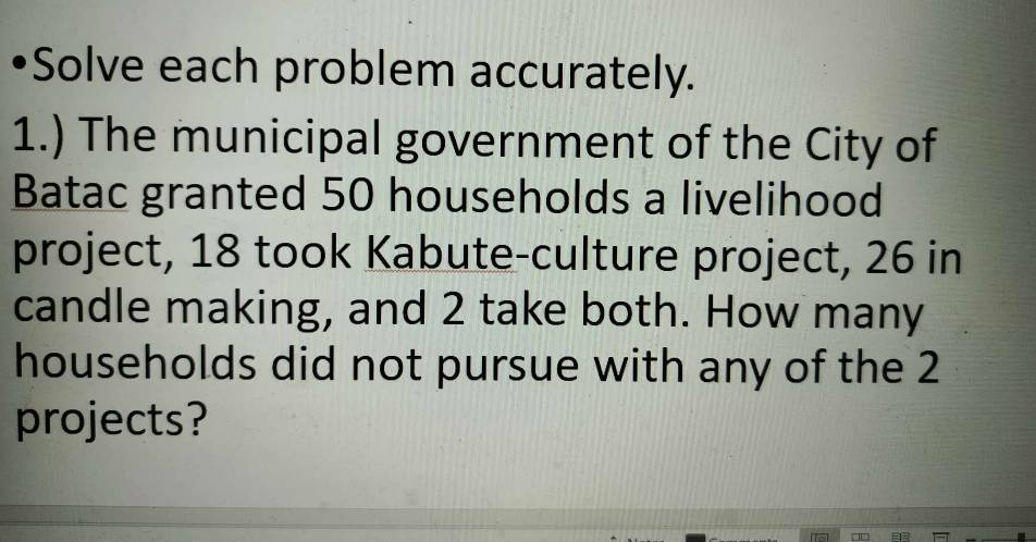 •Solve each problem accurately. 
1.) The municipal government of the City of 
Batac granted 50 households a livelihood 
project, 18 took Kabute-culture project, 26 in
candle making, and 2 take both. How many 
households did not pursue with any of the 2
projects?