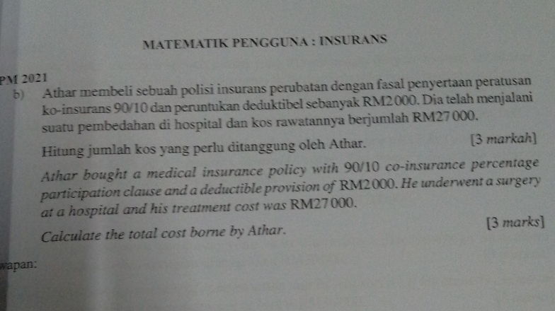 MATEMATIK PENGGUNA : INSURANS 
PM 2021 
b) Athar membeli sebuah polisi insurans perubatan dengan fasal penyertaan peratusan 
ko-insurans 90/10 dan peruntukan deduktibel sebanyak RM2000. Dia telah menjalani 
suatu pembedahan di hospital dan kos rawatannya berjumlah RM27000. 
Hitung jumlah kos yang perlu ditanggung oleh Athar. [3 markah] 
Athar bought a medical insurance policy with 90/10 co-insurance percentage 
participation clause and a deductible provision of RM2000. He underwent a surgery 
at a hospital and his treatment cost was RM27000. 
Calculate the total cost borne by Athar. [3 marks] 
wapan: