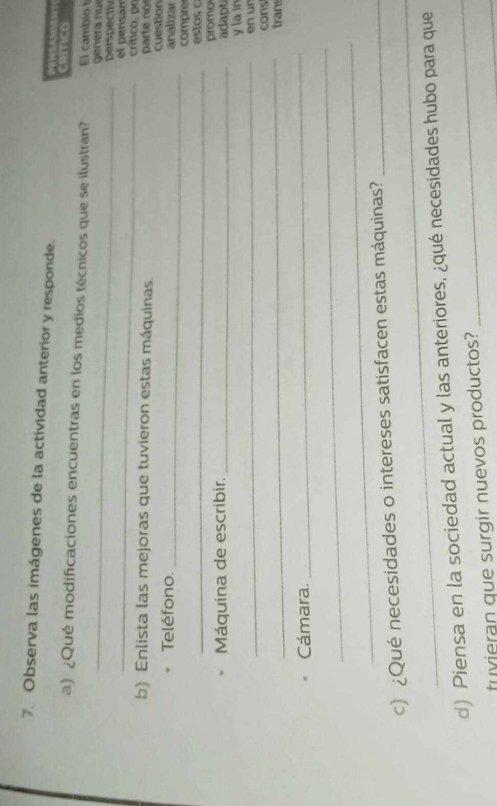 Observa las imágenes de la actividad anterior y responde. AM？ 
CRIICO 
_ 
a) ¿Qué modificaciones encuentras en los medios técnicos que se ilustran? El cambio t 
genera nue 
perspectly 
_el pensam 
crítico. po 
b) Enlista las mejoras que tuvieron estas máquinas. parte no 
cuestion 
Teléfono. _analizar 
compre 
_ estos 
promo 
Máquina de escribir. _adapt 
_ 
ylain 
en ur 
_ 
cons 
trans 
Cámara. 
_ 
_ 
_ 
_ 
c) ¿Qué necesidades o intereses satisfacen estas máquinas?_ 
d) Piensa en la sociedad actual y las anteriores, ¿qué necesidades hubo para que 
_ 
tuvieran que surgir nuevos productos?