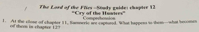 The Lord of the Flies -Study guide: chapter 12 
“Cry of the Hunters” 
Comprehension 
1. At the close of chapter 11, Samneric are captured. What happens to them—what becomes 
of them in chapter 12?