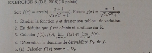 (D.S.2016)(10 points) 
Soit f(x)=arcsin ( (x+1)/sqrt(2)sqrt(x^2+1) ). Posons g(x)= (x+1)/sqrt(2)sqrt(x^2+1) 
1. Étudier la fonction g et dresser son tableau de variation. 
2. En déduire que f est définie et continue sur R. 
3. Calculer f(1); f(0); limlimits _xto -∈fty f(x) et limlimits _xto +∈fty f(x). 
4. Déterminer le domaine de dérivabilité Dy de f. 
5. (a) Calculer f'(x) pour x∈ D_f'