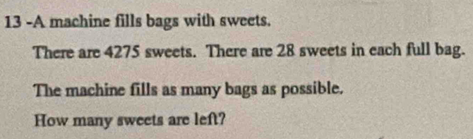 13 -A machine fills bags with sweets. 
There are 4275 sweets. There are 28 sweets in each full bag. 
The machine fills as many bags as possible. 
How many sweets are left?