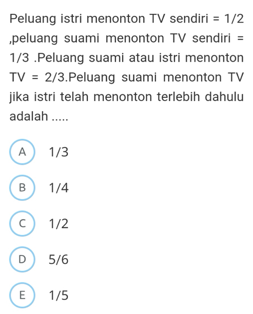 Peluang istri menonton TV sendiri =1/2
,peluang suami menonton TV sendiri =
1/3.Peluang suami atau istri menonton
TV=2/3.Peluang suami menonton TV
jika istri telah menonton terlebih dahulu
adalah .....
A  1/3
B  1/4
c ) 1/2
D  5/6
E 1/5