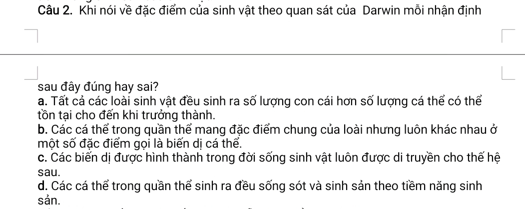 Khi nói về đặc điểm của sinh vật theo quan sát của Darwin mỗi nhận định
sau đây đúng hay sai?
a. Tất cả các loài sinh vật đều sinh ra số lượng con cái hơn số lượng cá thể có thể
tồn tại cho đến khi trưởng thành.
b. Các cá thể trong quần thể mang đặc điểm chung của loài nhưng luôn khác nhau ở
một số đặc điểm gọi là biến dị cá thể.
c. Các biến dị được hình thành trong đời sống sinh vật luôn được di truyền cho thế hệ
sau.
d. Các cá thể trong quần thể sinh ra đều sống sót và sinh sản theo tiềm năng sinh
sản.