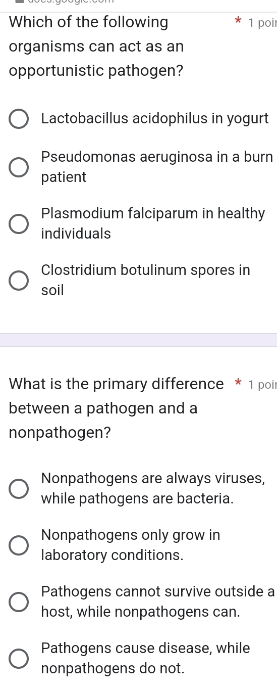 Which of the following 1 poir
organisms can act as an
opportunistic pathogen?
Lactobacillus acidophilus in yogurt
Pseudomonas aeruginosa in a burn
patient
Plasmodium falciparum in healthy
individuals
Clostridium botulinum spores in
soil
What is the primary difference * 1 poir
between a pathogen and a
nonpathogen?
Nonpathogens are always viruses,
while pathogens are bacteria.
Nonpathogens only grow in
laboratory conditions.
Pathogens cannot survive outside a
host, while nonpathogens can.
Pathogens cause disease, while
nonpathogens do not.