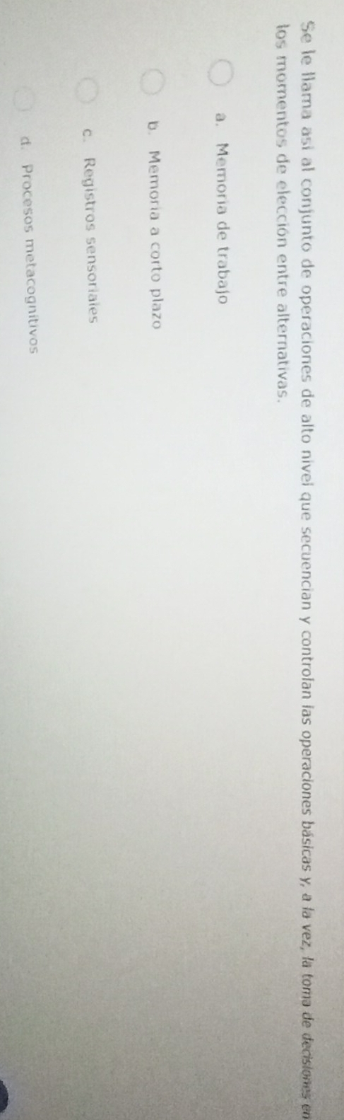 Se le llama así al conjunto de operaciones de alto nível que secuencian y controlan las operaciones básicas y, a la vez, la toma de decisiones en
los momentos de elección entre alternativas.
a. Memoria de trabajo
b. Memoría a corto plazo
c. Registros sensoriales
d. Procesos metacognítivos