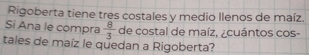 Rigoberta tiene tres costales y medio Ilenos de maíz. 
Si Ana le compra  8/3  de costal de maíz, ¿cuántos cos- 
tales de maíz le quedan a Rigoberta?