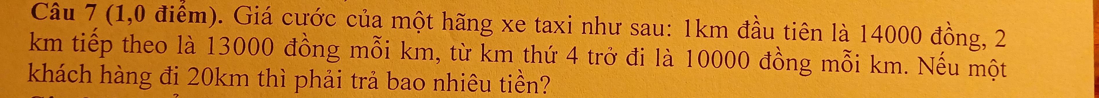 (1,0 điểm). Giá cước của một hãng xe taxi như sau: 1km đầu tiên là 14000 đồng, 2
km tiếp theo là 13000 đồng mỗi km, từ km thứ 4 trở đi là 10000 đồng mỗi km. Nếu một 
khách hàng đi 20km thì phải trả bao nhiêu tiền?