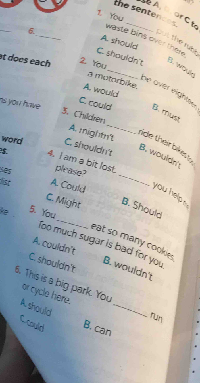 the sentences
e , B . or C t
1. You
_
_
6.
waste bins over there
A. should
put the rubl
at does each 2. You
C. shouldn't B. wouk
a motorbike.
A. would
be over eighteer
ns you have
C. could
B. must
3. Children
A. mightn’t
word
ride their bikest
C. shouldn’t
s.
B. wouldn't
4. I am a bit lost.
ses please?
list
A. Could
_
you help
C. Might
_
B. Should
ike 5. You
eat so many cookie.
Too much sugar is bad for you
A. couldn’t
C. shouldn’t
B. wouldn't
_
6. This is a big park. You
or cycle here.
Ashould
run
C. could
B. can