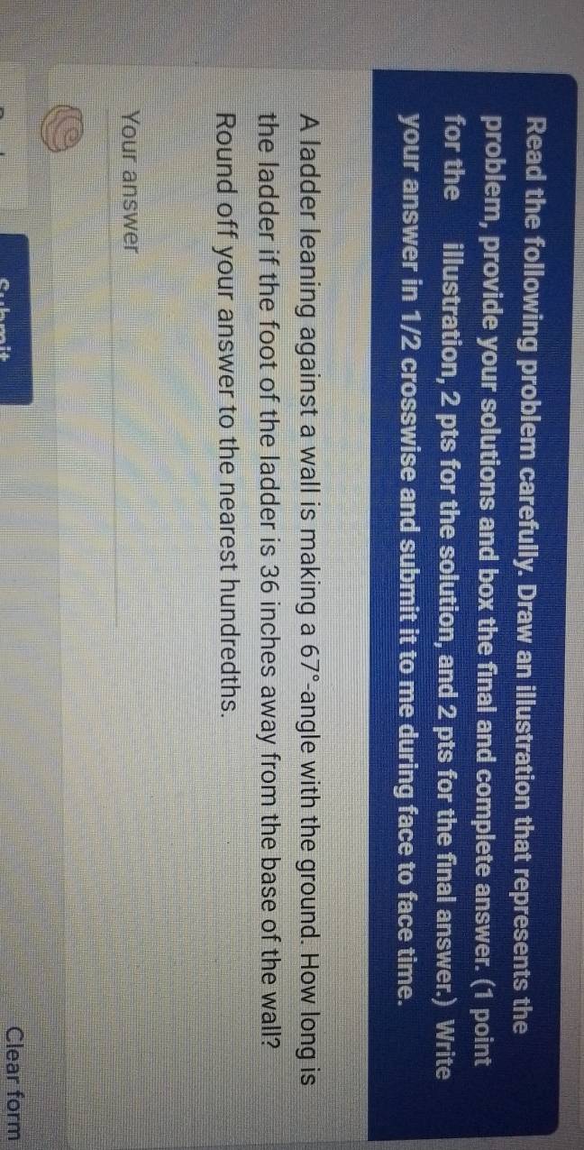 Read the following problem carefully. Draw an illustration that represents the 
problem, provide your solutions and box the final and complete answer. (1 point 
for the illustration, 2 pts for the solution, and 2 pts for the final answer.) Write 
your answer in 1/2 crosswise and submit it to me during face to face time. 
A ladder leaning against a wall is making a 67° -angle with the ground. How long is 
the ladder if the foot of the ladder is 36 inches away from the base of the wall? 
Round off your answer to the nearest hundredths. 
Your answer 
Clear form